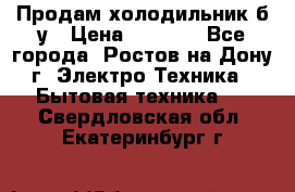 Продам холодильник б/у › Цена ­ 2 500 - Все города, Ростов-на-Дону г. Электро-Техника » Бытовая техника   . Свердловская обл.,Екатеринбург г.